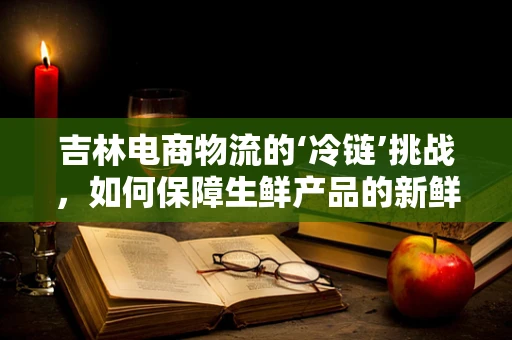 吉林电商物流的‘冷链’挑战，如何保障生鲜产品的新鲜送达？