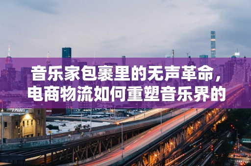 音乐家包裹里的无声革命，电商物流如何重塑音乐界的配送体验？
