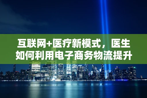 互联网+医疗新模式，医生如何利用电子商务物流提升服务效率？