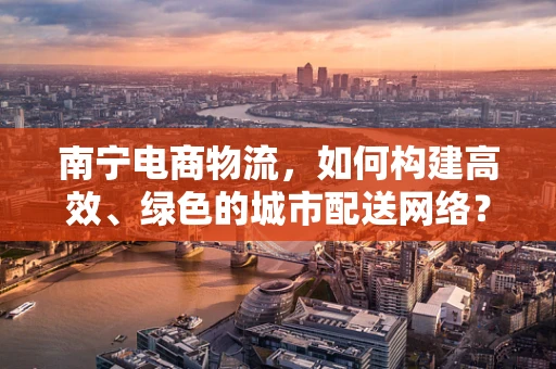 南宁电商物流，如何构建高效、绿色的城市配送网络？