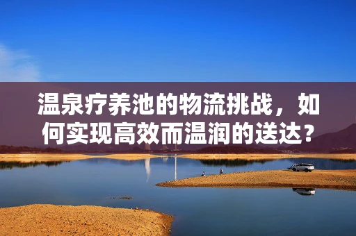 温泉疗养池的物流挑战，如何实现高效而温润的送达？