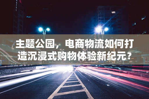 主题公园，电商物流如何打造沉浸式购物体验新纪元？