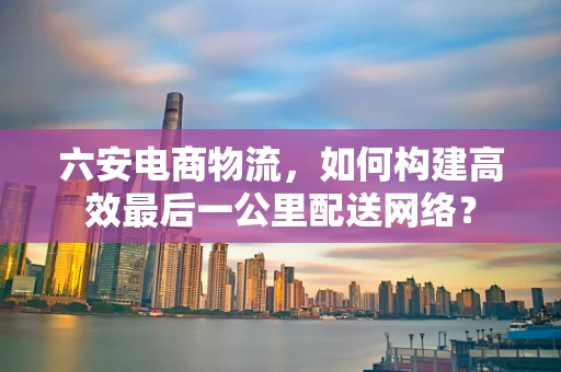 六安电商物流，如何构建高效最后一公里配送网络？