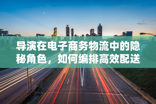 导演在电子商务物流中的隐秘角色，如何编排高效配送大戏？