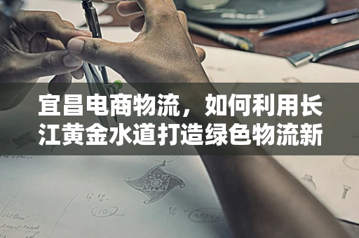 宜昌电商物流，如何利用长江黄金水道打造绿色物流新通道？
