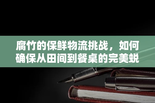 腐竹的保鲜物流挑战，如何确保从田间到餐桌的完美蜕变？