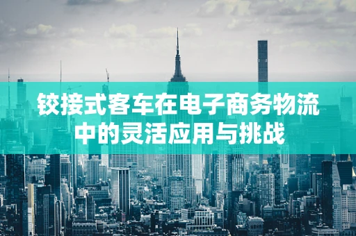 铰接式客车在电子商务物流中的灵活应用与挑战