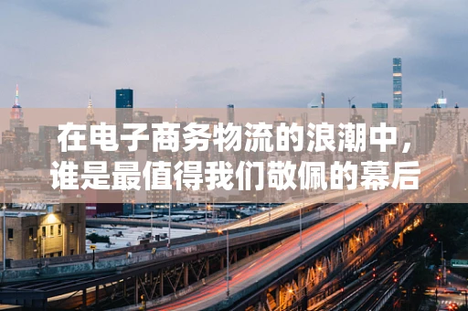 在电子商务物流的浪潮中，谁是最值得我们敬佩的幕后英雄？
