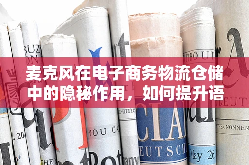 麦克风在电子商务物流仓储中的隐秘作用，如何提升语音拣选的效率？
