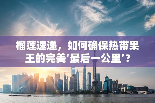 榴莲速递，如何确保热带果王的完美‘最后一公里’？