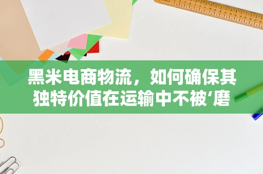 黑米电商物流，如何确保其独特价值在运输中不被‘磨’掉？