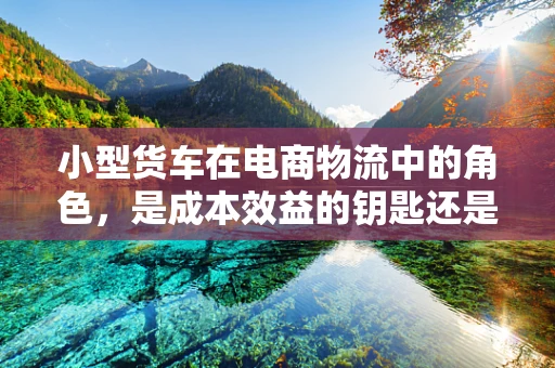 小型货车在电商物流中的角色，是成本效益的钥匙还是效率瓶颈？