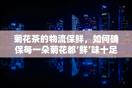 菊花茶的物流保鲜，如何确保每一朵菊花都‘鲜’味十足？