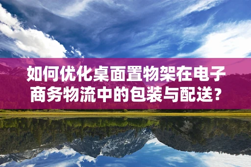 如何优化桌面置物架在电子商务物流中的包装与配送？