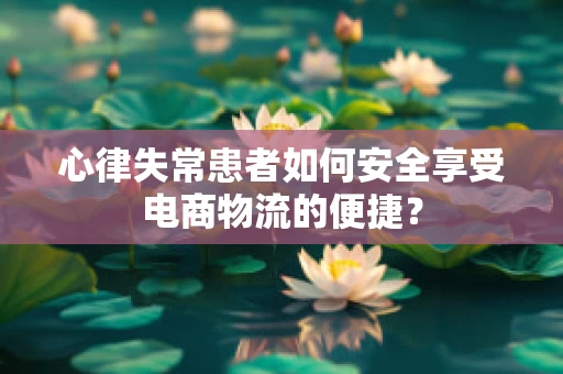 心律失常患者如何安全享受电商物流的便捷？