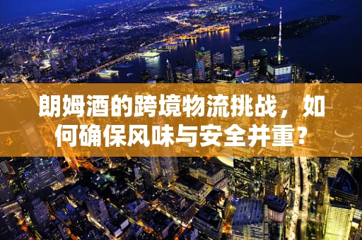 朗姆酒的跨境物流挑战，如何确保风味与安全并重？