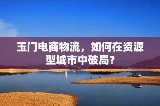 玉门电商物流，如何在资源型城市中破局？