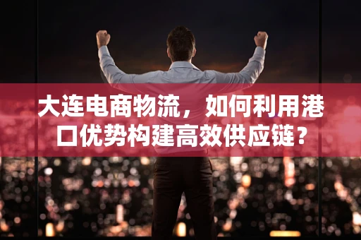 大连电商物流，如何利用港口优势构建高效供应链？