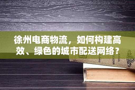 徐州电商物流，如何构建高效、绿色的城市配送网络？