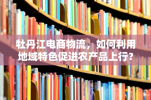 牡丹江电商物流，如何利用地域特色促进农产品上行？