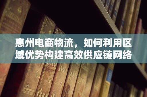 惠州电商物流，如何利用区域优势构建高效供应链网络？