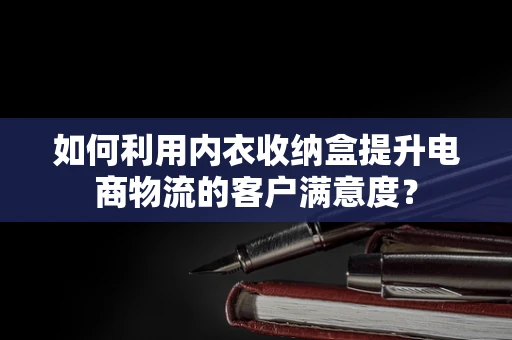 如何利用内衣收纳盒提升电商物流的客户满意度？