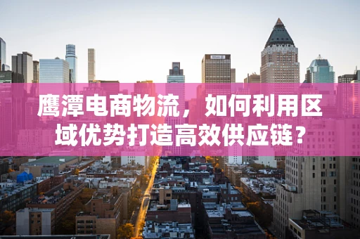 鹰潭电商物流，如何利用区域优势打造高效供应链？