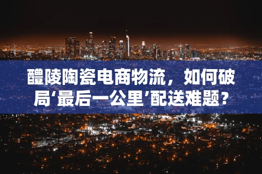 醴陵陶瓷电商物流，如何破局‘最后一公里’配送难题？
