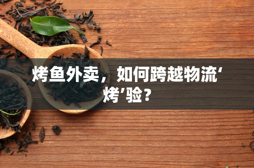 烤鱼外卖，如何跨越物流‘烤’验？