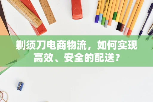 剃须刀电商物流，如何实现高效、安全的配送？