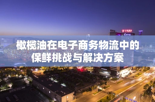橄榄油在电子商务物流中的保鲜挑战与解决方案
