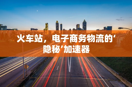 火车站，电子商务物流的‘隐秘’加速器