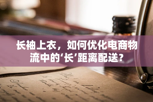 长袖上衣，如何优化电商物流中的‘长’距离配送？