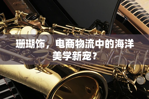 珊瑚饰，电商物流中的海洋美学新宠？