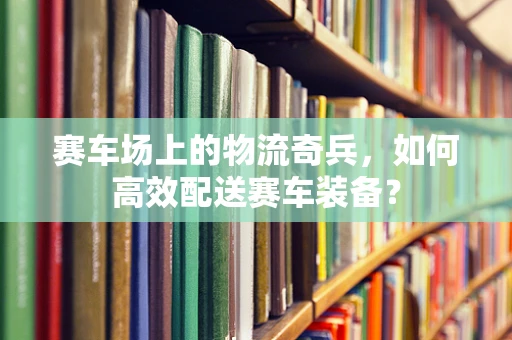 赛车场上的物流奇兵，如何高效配送赛车装备？