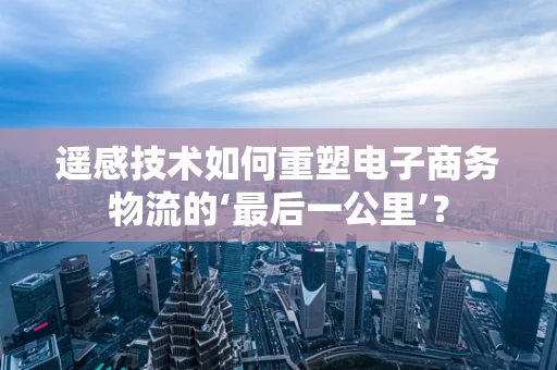 遥感技术如何重塑电子商务物流的‘最后一公里’？
