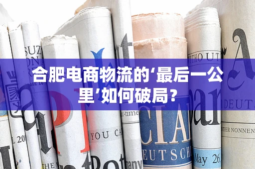 合肥电商物流的‘最后一公里’如何破局？