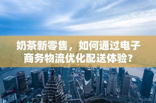 奶茶新零售，如何通过电子商务物流优化配送体验？