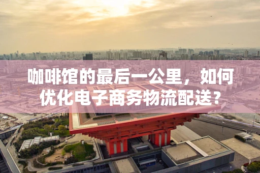 咖啡馆的最后一公里，如何优化电子商务物流配送？