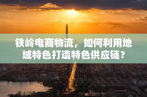 铁岭电商物流，如何利用地域特色打造特色供应链？