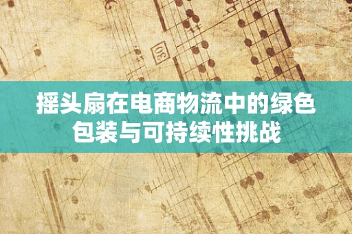 摇头扇在电商物流中的绿色包装与可持续性挑战