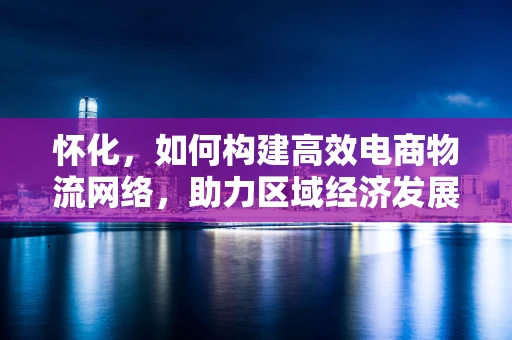 怀化，如何构建高效电商物流网络，助力区域经济发展？