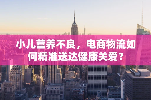 小儿营养不良，电商物流如何精准送达健康关爱？