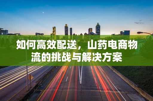 如何高效配送，山药电商物流的挑战与解决方案