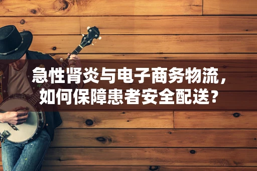 急性肾炎与电子商务物流，如何保障患者安全配送？