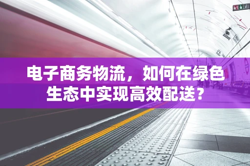 电子商务物流，如何在绿色生态中实现高效配送？