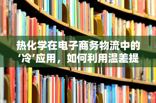 热化学在电子商务物流中的‘冷’应用，如何利用温差提升运输效率？