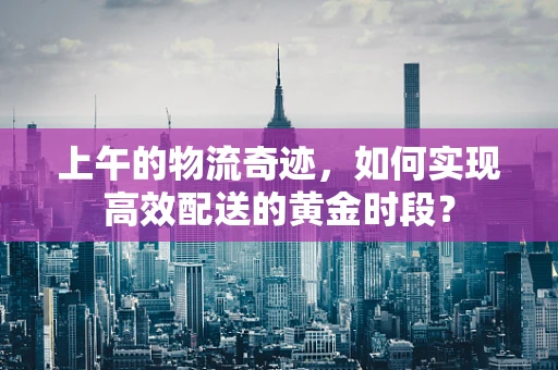 上午的物流奇迹，如何实现高效配送的黄金时段？