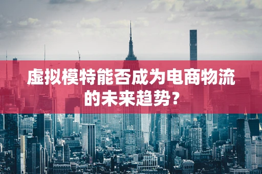 虚拟模特能否成为电商物流的未来趋势？