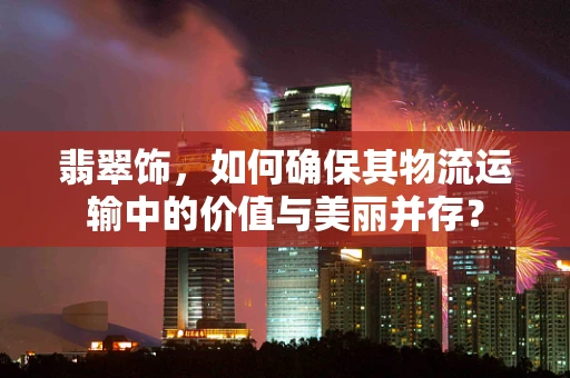 翡翠饰，如何确保其物流运输中的价值与美丽并存？